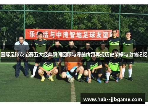 国际足球友谊赛五大经典瞬间回顾与绿茵传奇再现历史荣耀与激情记忆