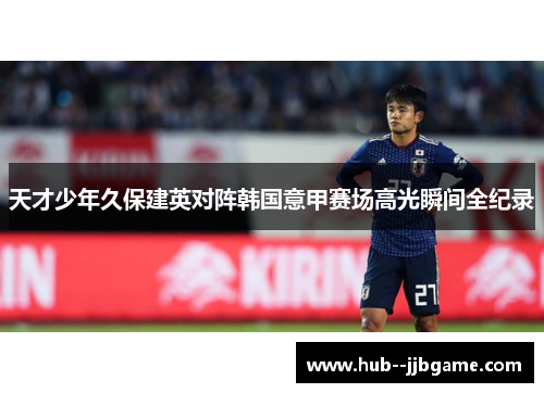 天才少年久保建英对阵韩国意甲赛场高光瞬间全纪录