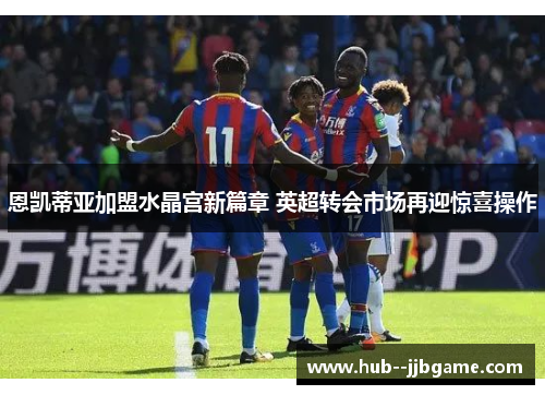恩凯蒂亚加盟水晶宫新篇章 英超转会市场再迎惊喜操作
