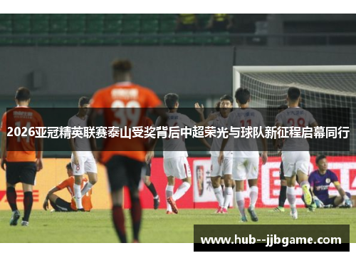 2026亚冠精英联赛泰山受奖背后中超荣光与球队新征程启幕同行