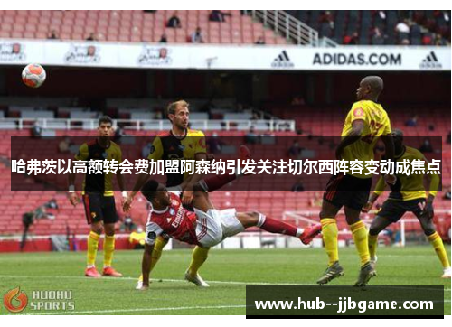 哈弗茨以高额转会费加盟阿森纳引发关注切尔西阵容变动成焦点