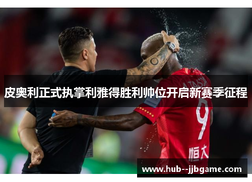 皮奥利正式执掌利雅得胜利帅位开启新赛季征程