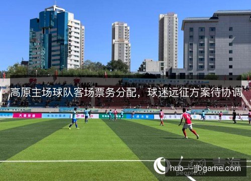 高原主场球队客场票务分配，球迷远征方案待协调